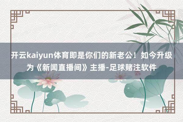 开云kaiyun体育即是你们的新老公！如今升级为《新闻直播间》主播-足球赌注软件