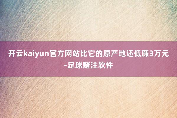开云kaiyun官方网站比它的原产地还低廉3万元-足球赌注软件