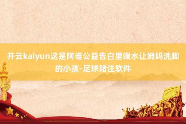 开云kaiyun这是阿谁公益告白里端水让姆妈洗脚的小孩-足球赌注软件