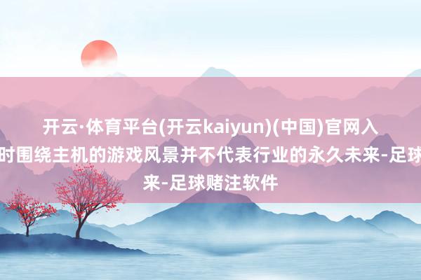 开云·体育平台(开云kaiyun)(中国)官网入口登录现时围绕主机的游戏风景并不代表行业的永久未来-足球赌注软件
