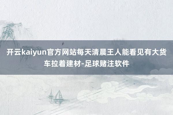 开云kaiyun官方网站每天清晨王人能看见有大货车拉着建材-足球赌注软件