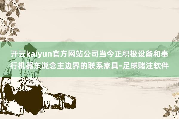开云kaiyun官方网站公司当今正积极设备和奉行机器东说念主边界的联系家具-足球赌注软件