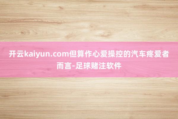 开云kaiyun.com但算作心爱操控的汽车疼爱者而言-足球赌注软件