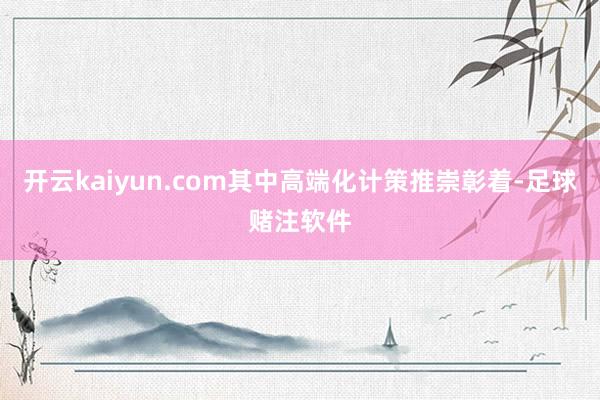 开云kaiyun.com其中高端化计策推崇彰着-足球赌注软件