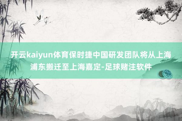 开云kaiyun体育保时捷中国研发团队将从上海浦东搬迁至上海嘉定-足球赌注软件