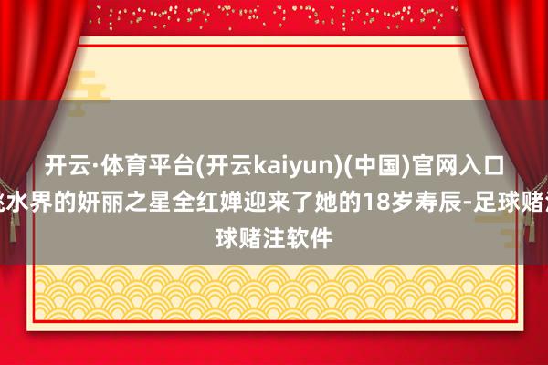 开云·体育平台(开云kaiyun)(中国)官网入口登录跳水界的妍丽之星全红婵迎来了她的18岁寿辰-足球赌注软件