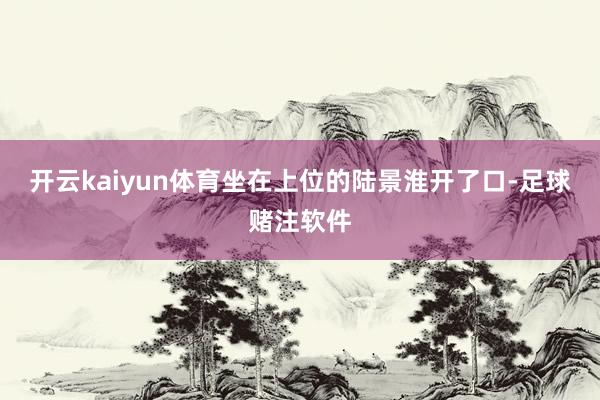 开云kaiyun体育坐在上位的陆景淮开了口-足球赌注软件