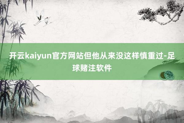 开云kaiyun官方网站但他从来没这样慎重过-足球赌注软件