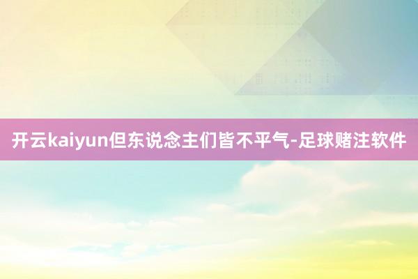 开云kaiyun但东说念主们皆不平气-足球赌注软件