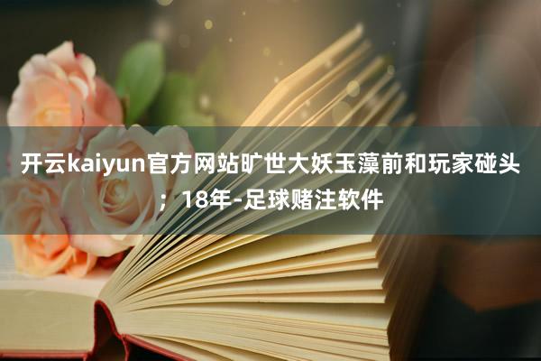 开云kaiyun官方网站旷世大妖玉藻前和玩家碰头；18年-足球赌注软件