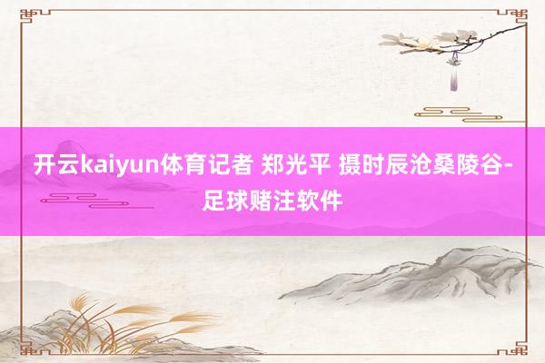 开云kaiyun体育记者 郑光平 摄　　时辰沧桑陵谷-足球赌注软件