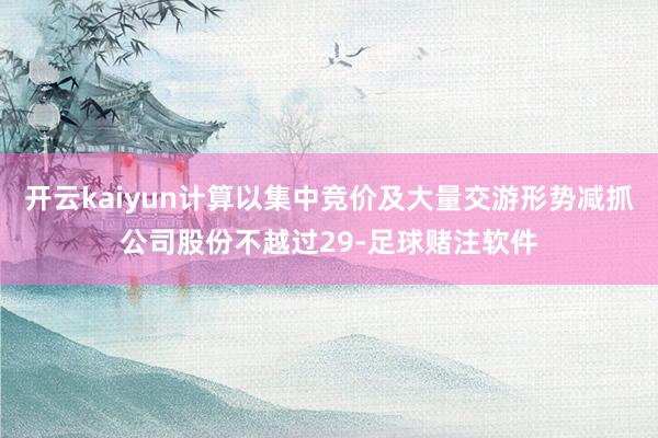 开云kaiyun计算以集中竞价及大量交游形势减抓公司股份不越过29-足球赌注软件