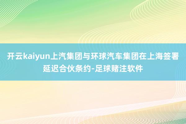 开云kaiyun上汽集团与环球汽车集团在上海签署延迟合伙条约-足球赌注软件