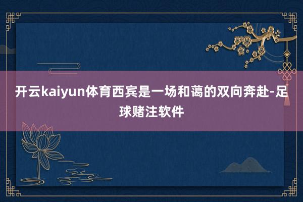 开云kaiyun体育西宾是一场和蔼的双向奔赴-足球赌注软件