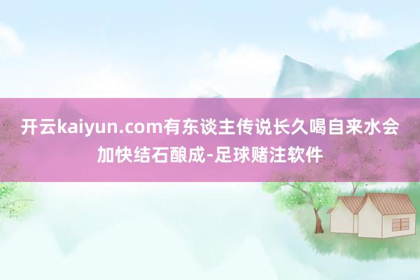开云kaiyun.com有东谈主传说长久喝自来水会加快结石酿成-足球赌注软件