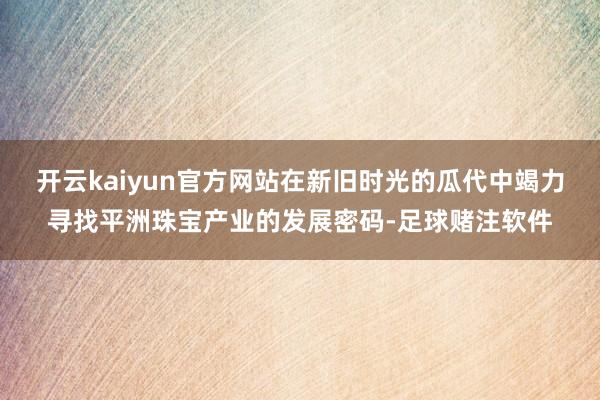 开云kaiyun官方网站在新旧时光的瓜代中竭力寻找平洲珠宝产业的发展密码-足球赌注软件