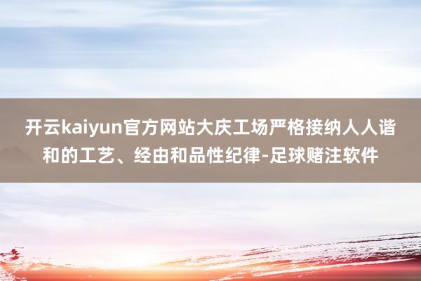 开云kaiyun官方网站大庆工场严格接纳人人谐和的工艺、经由和品性纪律-足球赌注软件