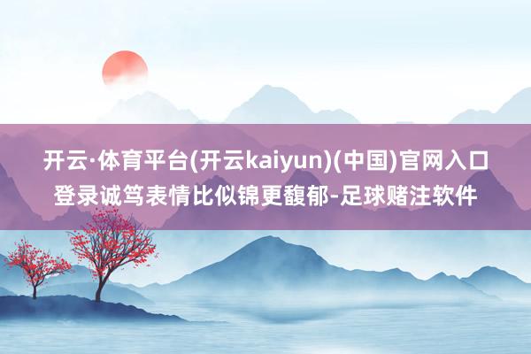开云·体育平台(开云kaiyun)(中国)官网入口登录诚笃表情比似锦更馥郁-足球赌注软件