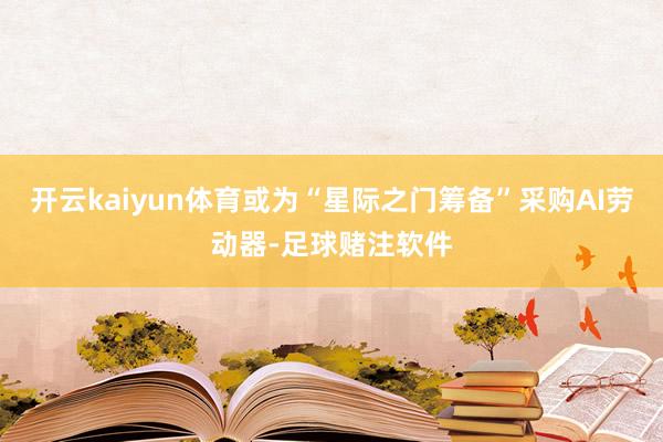 开云kaiyun体育或为“星际之门筹备”采购AI劳动器-足球赌注软件