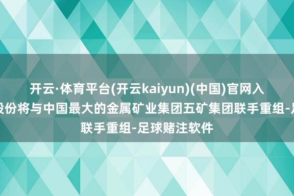 开云·体育平台(开云kaiyun)(中国)官网入口登录盐湖股份将与中国最大的金属矿业集团五矿集团联手重组-足球赌注软件