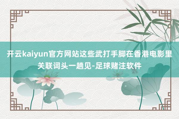 开云kaiyun官方网站这些武打手脚在香港电影里关联词头一趟见-足球赌注软件
