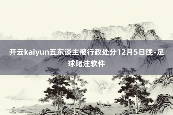 开云kaiyun五东谈主被行政处分12月5日晚-足球赌注软件