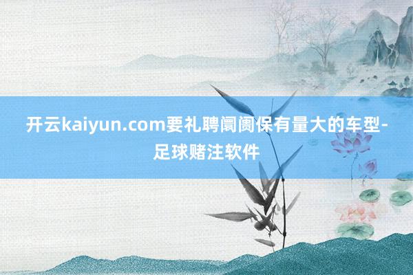 开云kaiyun.com要礼聘阛阓保有量大的车型-足球赌注软件