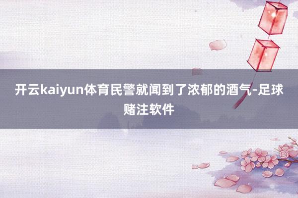 开云kaiyun体育民警就闻到了浓郁的酒气-足球赌注软件