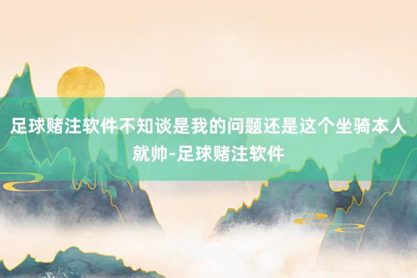 足球赌注软件不知谈是我的问题还是这个坐骑本人就帅-足球赌注软件