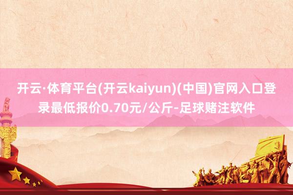开云·体育平台(开云kaiyun)(中国)官网入口登录最低报价0.70元/公斤-足球赌注软件