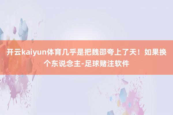 开云kaiyun体育几乎是把魏邵夸上了天！如果换个东说念主-足球赌注软件