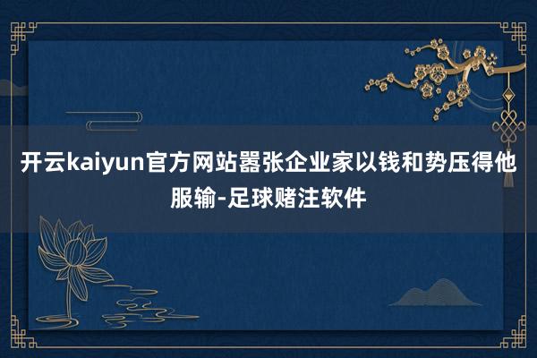 开云kaiyun官方网站嚣张企业家以钱和势压得他服输-足球赌注软件