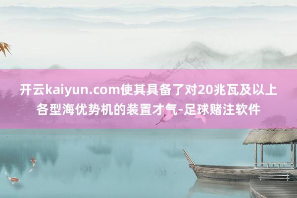开云kaiyun.com使其具备了对20兆瓦及以上各型海优势机的装置才气-足球赌注软件