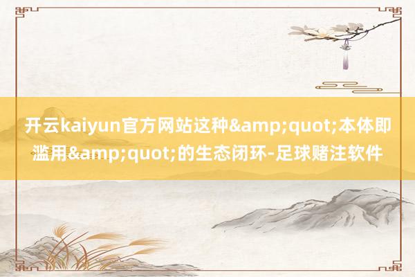 开云kaiyun官方网站这种&quot;本体即滥用&quot;的生态闭环-足球赌注软件