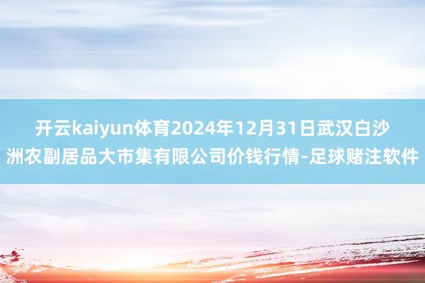 开云kaiyun体育2024年12月31日武汉白沙洲农副居品大市集有限公司价钱行情-足球赌注软件
