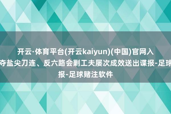 开云·体育平台(开云kaiyun)(中国)官网入口登录在夺盐尖刀连、反六路会剿工夫屡次成效送出谍报-足球赌注软件