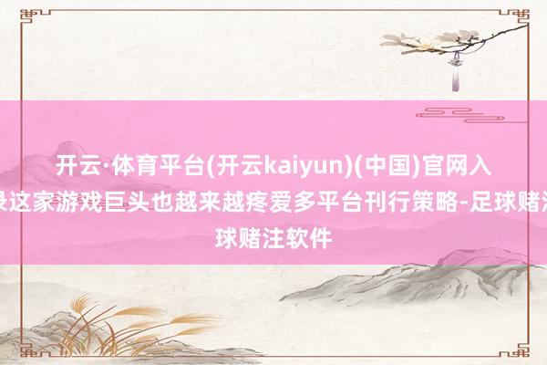 开云·体育平台(开云kaiyun)(中国)官网入口登录这家游戏巨头也越来越疼爱多平台刊行策略-足球赌注软件
