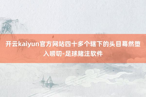 开云kaiyun官方网站四十多个辖下的头目蓦然堕入唠叨-足球赌注软件