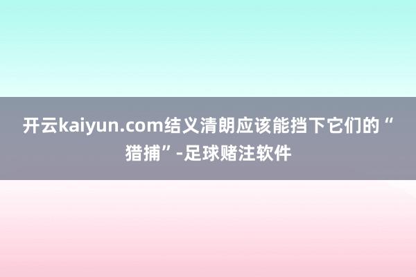开云kaiyun.com结义清朗应该能挡下它们的“猎捕”-足球赌注软件