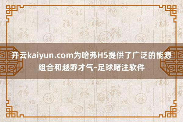 开云kaiyun.com为哈弗H5提供了广泛的能源组合和越野才气-足球赌注软件