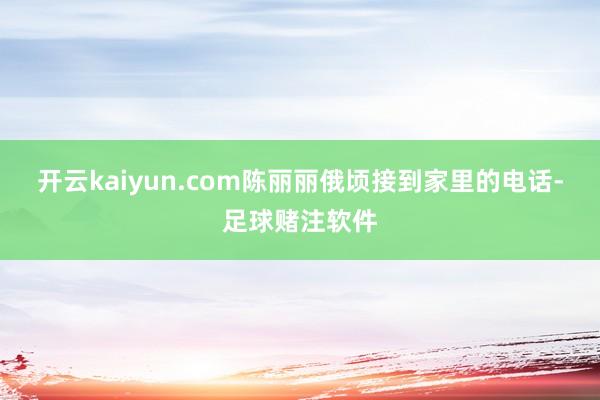 开云kaiyun.com陈丽丽俄顷接到家里的电话-足球赌注软件