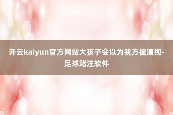 开云kaiyun官方网站大孩子会以为我方被漠视-足球赌注软件