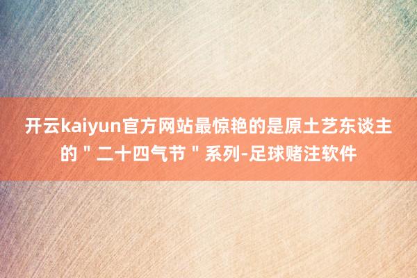 开云kaiyun官方网站最惊艳的是原土艺东谈主的＂二十四气节＂系列-足球赌注软件