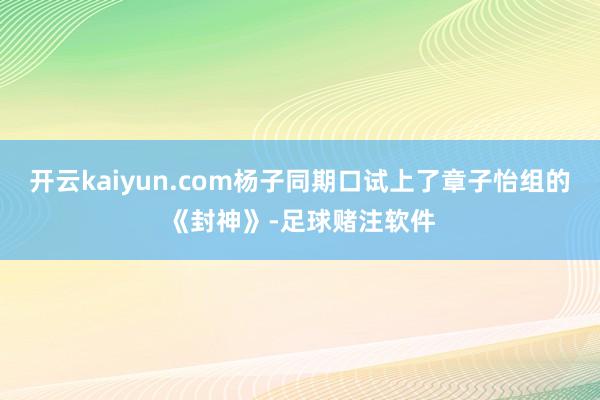 开云kaiyun.com杨子同期口试上了章子怡组的《封神》-足球赌注软件