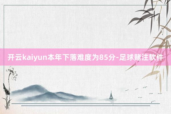 开云kaiyun本年下落难度为85分-足球赌注软件