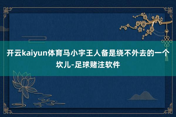 开云kaiyun体育马小宇王人备是绕不外去的一个坎儿-足球赌注软件