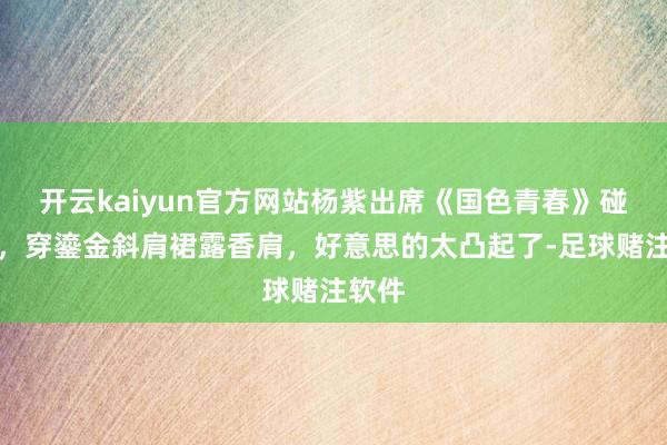 开云kaiyun官方网站杨紫出席《国色青春》碰面会，穿鎏金斜肩裙露香肩，好意思的太凸起了-足球赌注软件