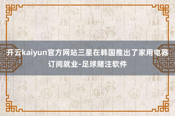 开云kaiyun官方网站三星在韩国推出了家用电器订阅就业-足球赌注软件