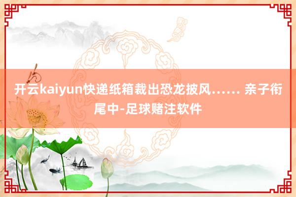 开云kaiyun快递纸箱裁出恐龙披风…… 亲子衔尾中-足球赌注软件