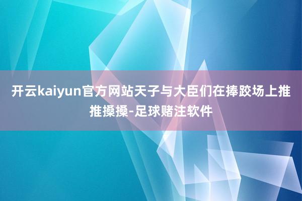 开云kaiyun官方网站天子与大臣们在捧跤场上推推搡搡-足球赌注软件